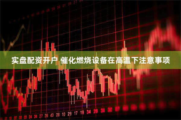 实盘配资开户 催化燃烧设备在高温下注意事项