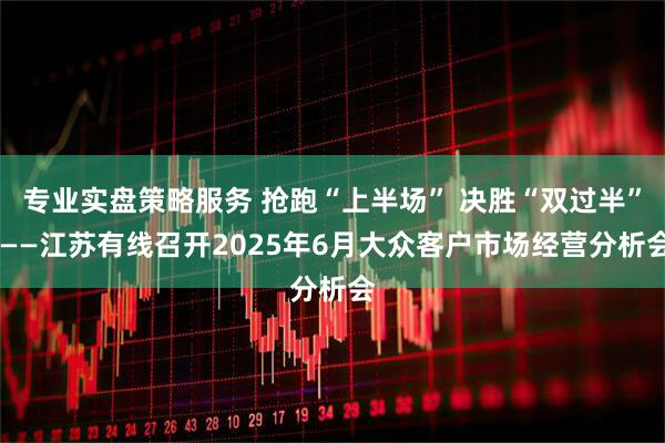 专业实盘策略服务 抢跑“上半场” 决胜“双过半” ——江苏有线召开2025年6月大众客户市场经营分析会