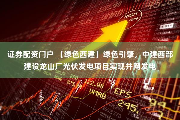 证券配资门户 【绿色西建】绿色引擎，中建西部建设龙山厂光伏发电项目实现并网发电