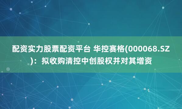配资实力股票配资平台 华控赛格(000068.SZ)：拟收购清控中创股权并对其增资