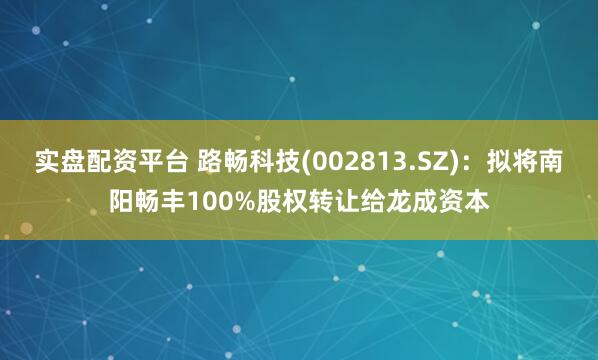实盘配资平台 路畅科技(002813.SZ)：拟将南阳畅丰100%股权转让给龙成资本