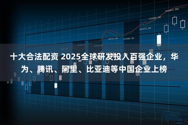 十大合法配资 2025全球研发投入百强企业，华为、腾讯、阿里、比亚迪等中国企业上榜