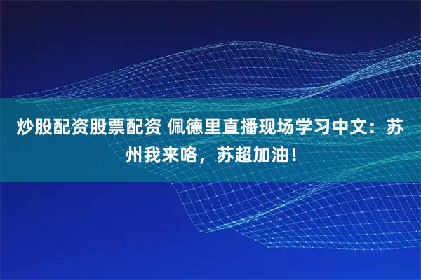 炒股配资股票配资 佩德里直播现场学习中文：苏州我来咯，苏超加油！