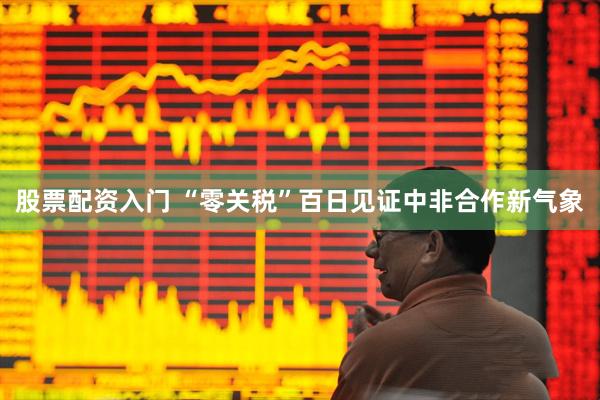 股票配资入门 “零关税”百日见证中非合作新气象