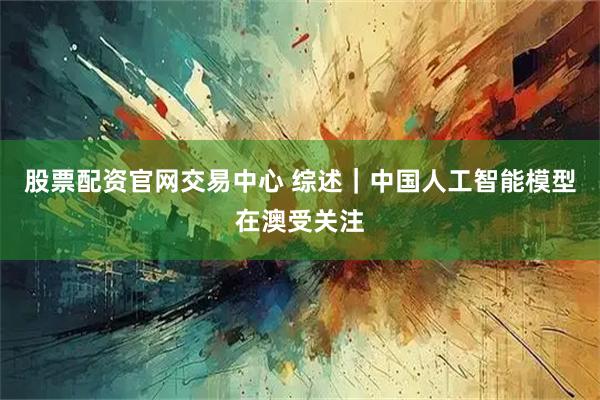 股票配资官网交易中心 综述｜中国人工智能模型在澳受关注