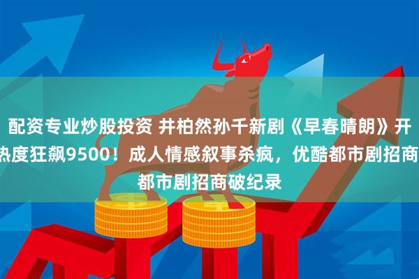 配资专业炒股投资 井柏然孙千新剧《早春晴朗》开播3天热度狂飙9500！成人情感叙事杀疯，优酷都市剧招商破纪录