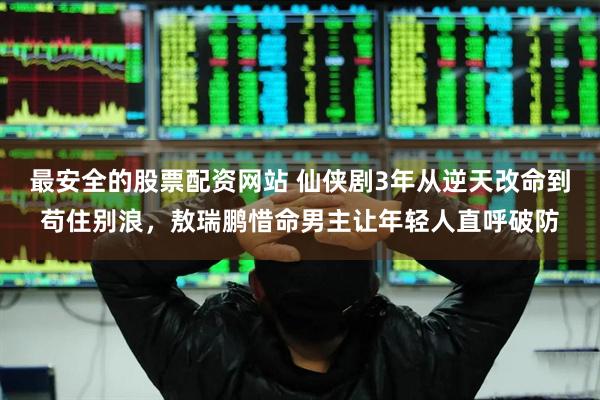 最安全的股票配资网站 仙侠剧3年从逆天改命到苟住别浪，敖瑞鹏惜命男主让年轻人直呼破防