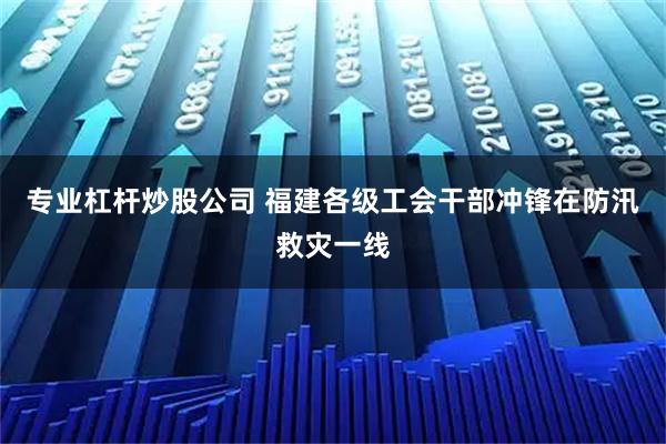 专业杠杆炒股公司 福建各级工会干部冲锋在防汛救灾一线