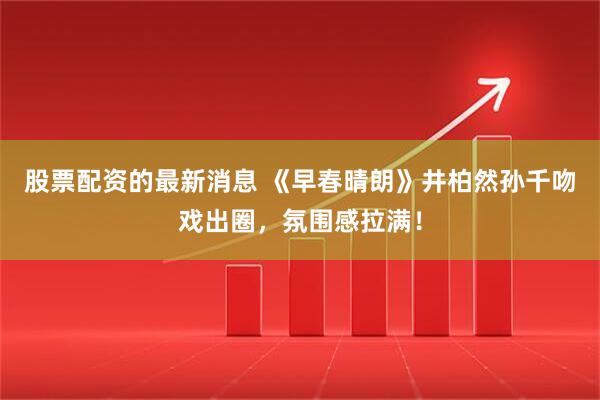 股票配资的最新消息 《早春晴朗》井柏然孙千吻戏出圈，氛围感拉满！