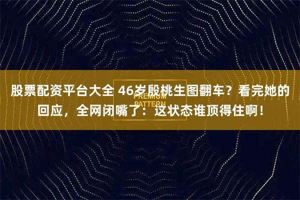 股票配资平台大全 46岁殷桃生图翻车？看完她的回应，全网闭嘴了：这状态谁顶得住啊！